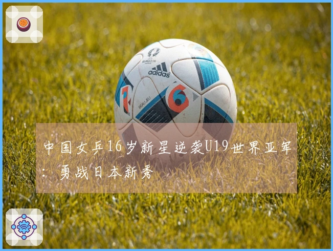 中国女乒16岁新星逆袭U19世界亚军：勇战日本新秀