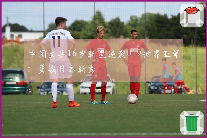 中国女乒16岁新星逆袭U19世界亚军：勇战日本新秀