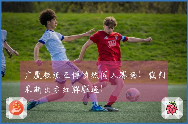 广厦教练王博愤然闯入赛场！裁判果断出示红牌驱逐！