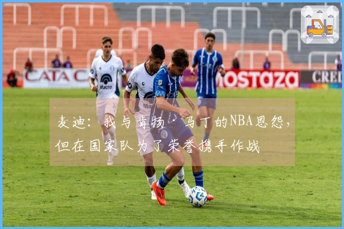 麦迪：我与肯扬·马丁的NBA恩怨，但在国家队为了荣誉携手作战