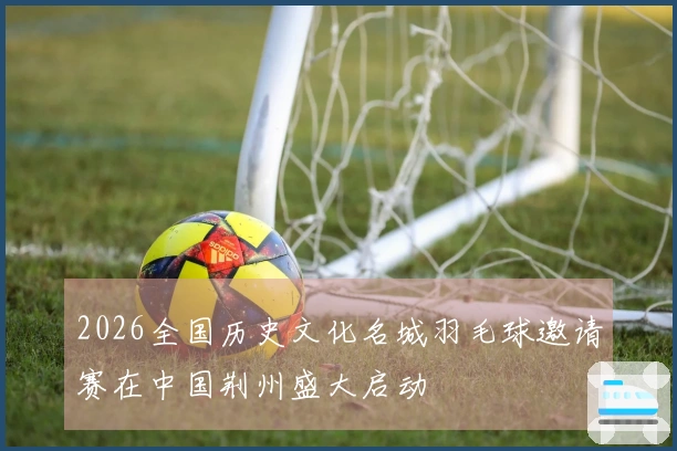2026全国历史文化名城羽毛球邀请赛在中国荆州盛大启动