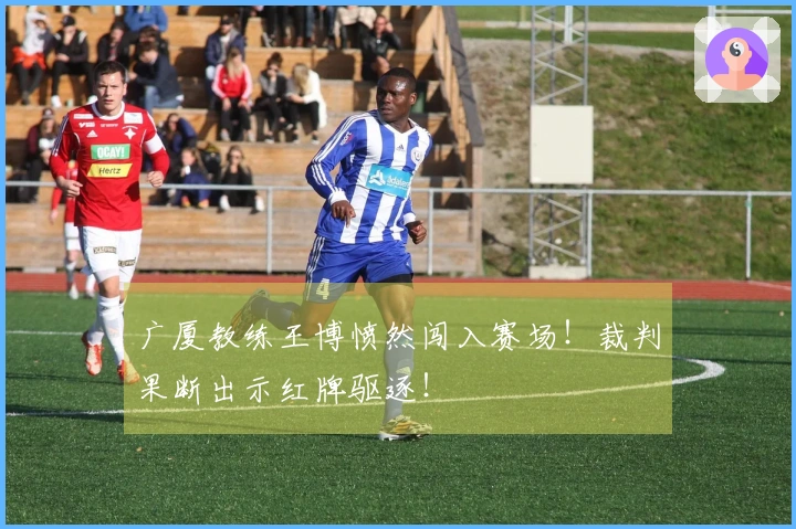 广厦教练王博愤然闯入赛场！裁判果断出示红牌驱逐！