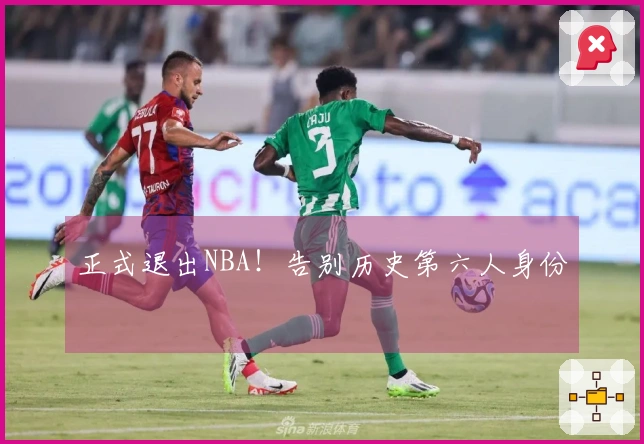 正式退出NBA！告别历史第六人身份