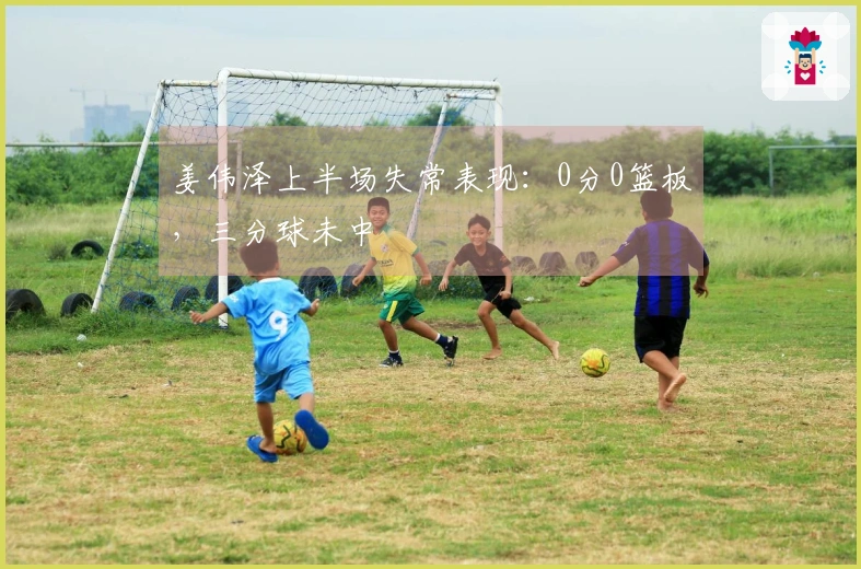 姜伟泽上半场失常表现：0分0篮板，三分球未中