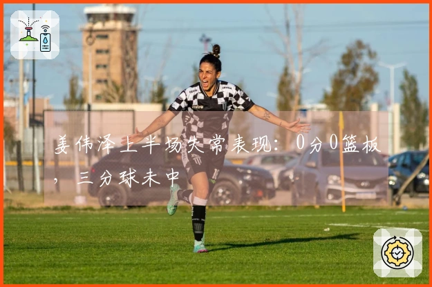 姜伟泽上半场失常表现：0分0篮板，三分球未中