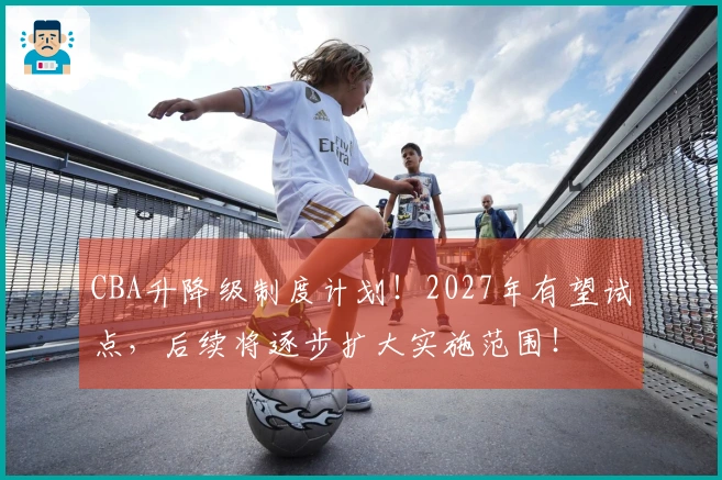 CBA升降级制度计划！2027年有望试点，后续将逐步扩大实施范围！