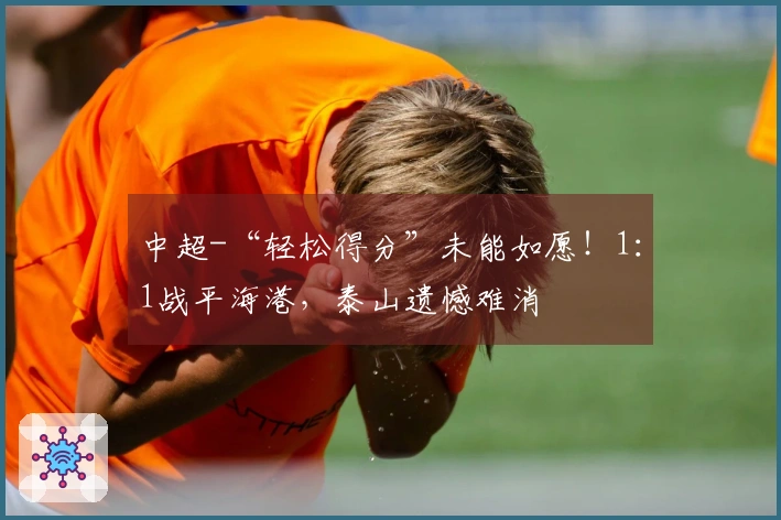 中超-“轻松得分”未能如愿！1：1战平海港，泰山遗憾难消