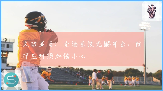 文班亚马：全场竞技无懈可击，防守应对须加倍小心