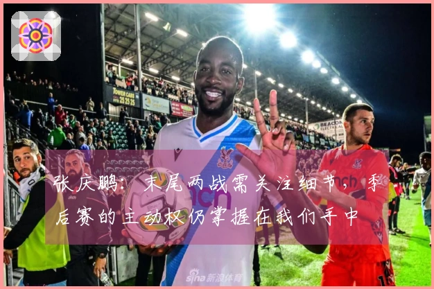 张庆鹏：末尾两战需关注细节，季后赛的主动权仍掌握在我们手中