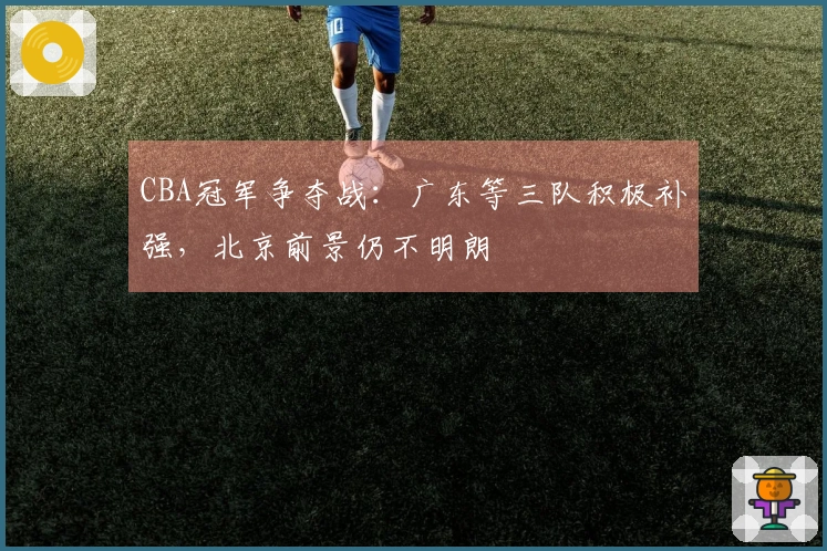 CBA冠军争夺战：广东等三队积极补强，北京前景仍不明朗
