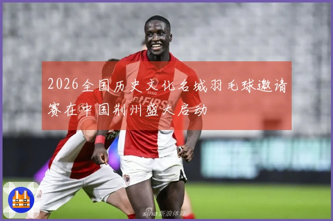 2026全国历史文化名城羽毛球邀请赛在中国荆州盛大启动