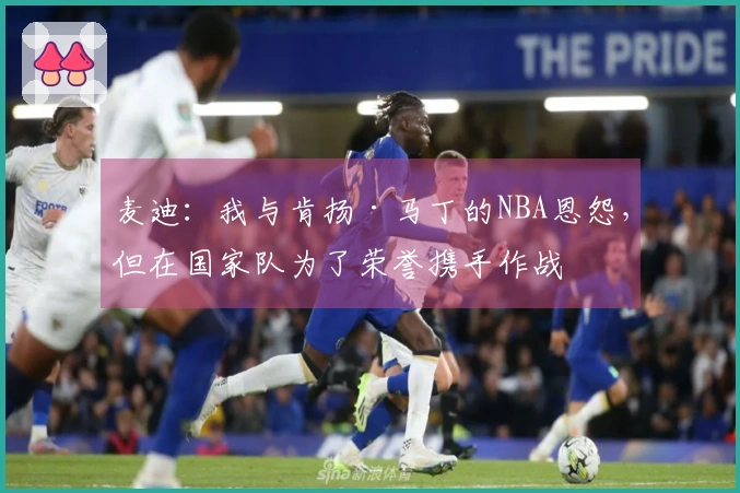 麦迪：我与肯扬·马丁的NBA恩怨，但在国家队为了荣誉携手作战